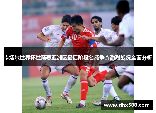 卡塔尔世界杯世预赛亚洲区最后阶段名额争夺激烈战况全面分析 卡塔尔世界杯世预赛亚洲区最后阶段名额争夺激烈战况全面分析