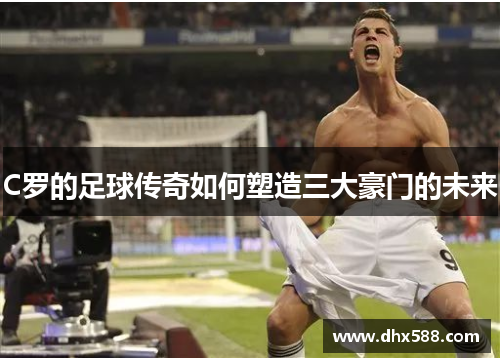 C罗的足球传奇如何塑造三大豪门的未来 C罗的足球传奇如何塑造三大豪门的未来