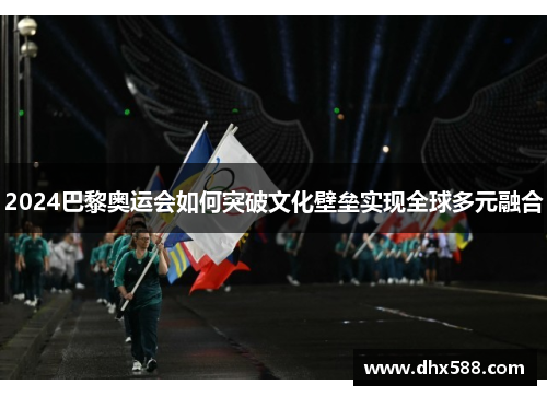 2024巴黎奥运会如何突破文化壁垒实现全球多元融合 2024巴黎奥运会如何突破文化壁垒实现全球多元融合