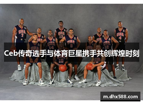 Ceb传奇选手与体育巨星携手共创辉煌时刻