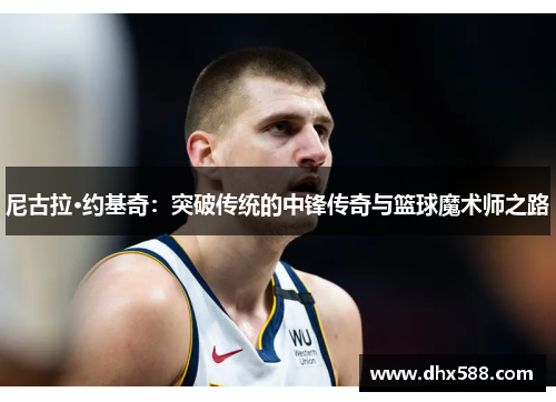 尼古拉·约基奇：突破传统的中锋传奇与篮球魔术师之路