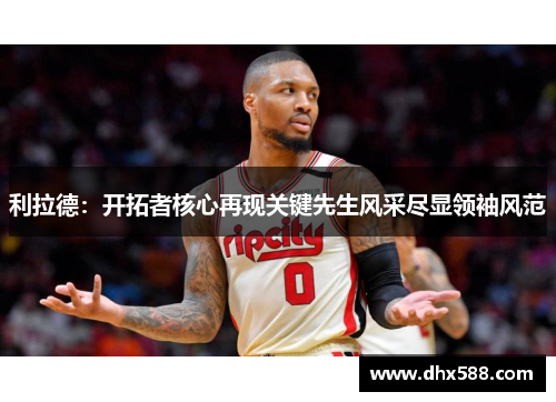 利拉德:开拓者核心再现关键先生风采尽显领袖风范 利拉德:开拓者核心再现关键先生风采尽显领袖风范