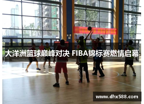大洋洲篮球巅峰对决 FIBA锦标赛燃情启幕