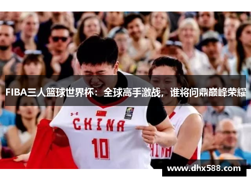 FIBA三人篮球世界杯:全球高手激战,谁将问鼎巅峰荣耀 FIBA三人篮球世界杯:全球高手激战,谁将问鼎巅峰荣耀