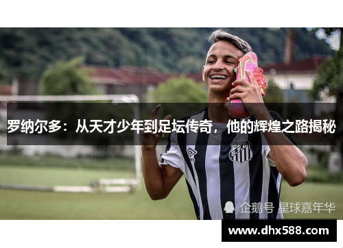 罗纳尔多：从天才少年到足坛传奇，他的辉煌之路揭秘